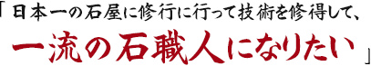 日本一の石屋に修行に行って技術を修得して、一流の石職人になりたい