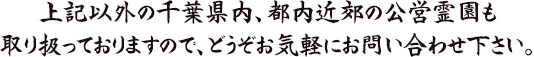 上記以外の千葉県内、都内近郊の公営霊園も取り扱っておりますので、どうぞお気軽にお問い合わせ下さい。