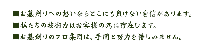 ■お墓創りへの思いならどこにも負けない自信があります。■私たちの技術力はお客様の為に存在します。■お墓創りのプロ集団は、手間と努力を惜しみません。