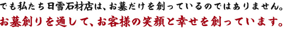 でも私たち日雪石材店は、お墓だけを創っているのではありません。
お墓創りを通して、お客様の笑顔と幸せを創っています。