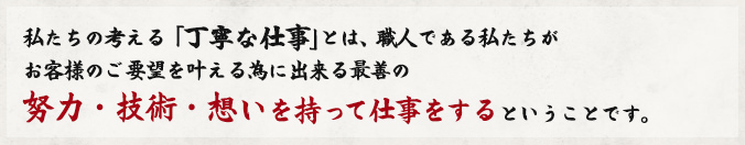 私たちの考える「丁寧な仕事」とは、職人である私たちが
お客様のご要望を叶える為に出来る最善の
努力・技術・想いを持って仕事をするということです。